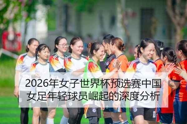 2026年女子世界杯预选赛中国女足年轻球员崛起的深度分析