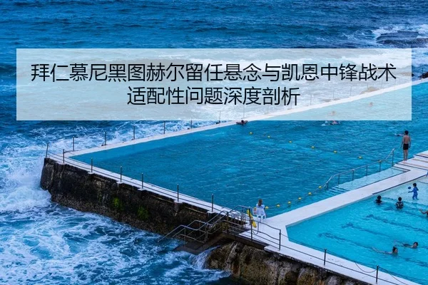 拜仁慕尼黑图赫尔留任悬念与凯恩中锋战术适配性问题深度剖析