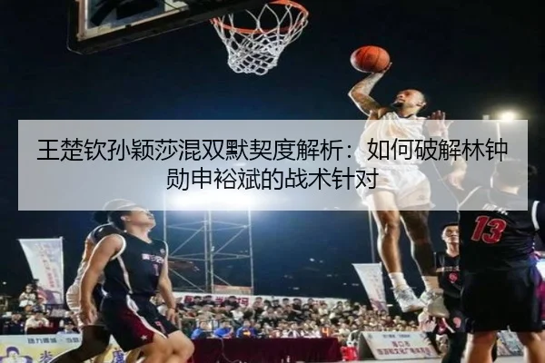 王楚钦孙颖莎混双默契度解析：如何破解林钟勋申裕斌的战术针对