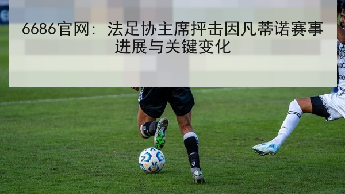 6686官网: 法足协主席抨击因凡蒂诺赛事进展与关键变化