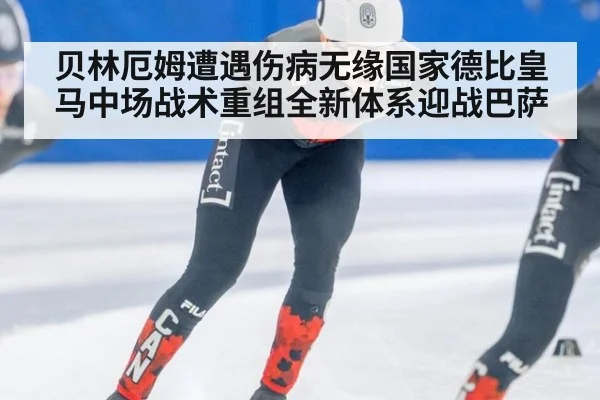 贝林厄姆遭遇伤病无缘国家德比皇马中场战术重组全新体系迎战巴萨